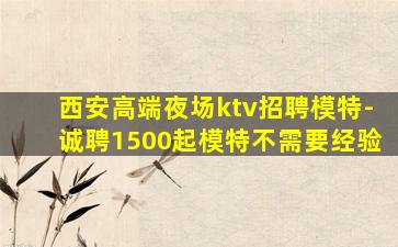 西安高端夜场ktv招聘模特-诚聘1500起模特不需要经验